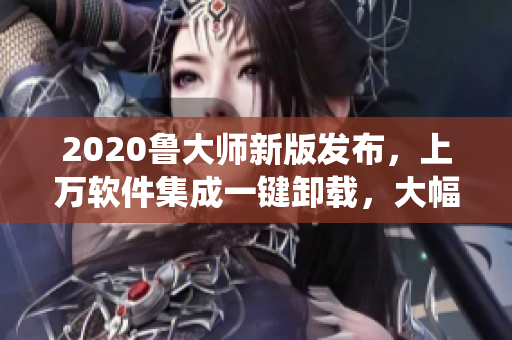 2020魯大師新版發(fā)布，上萬軟件集成一鍵卸載，大幅提升系統(tǒng)速度