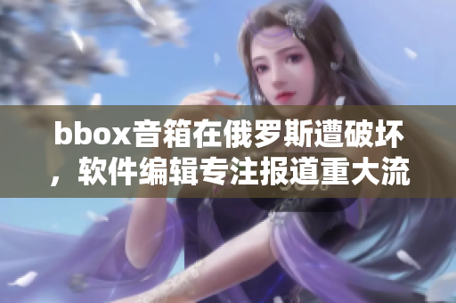 bbox音箱在俄羅斯遭破壞，軟件編輯專注報道重大流行音箱事故