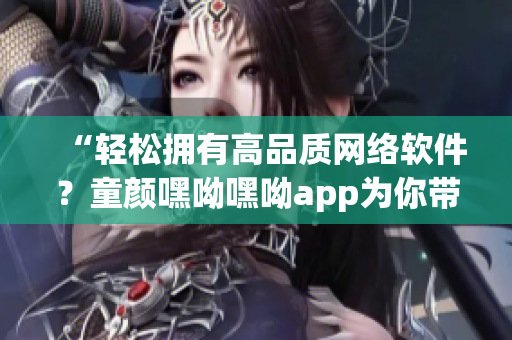 “輕松擁有高品質(zhì)網(wǎng)絡(luò)軟件？童顏嘿呦嘿呦app為你帶來最新推薦！”