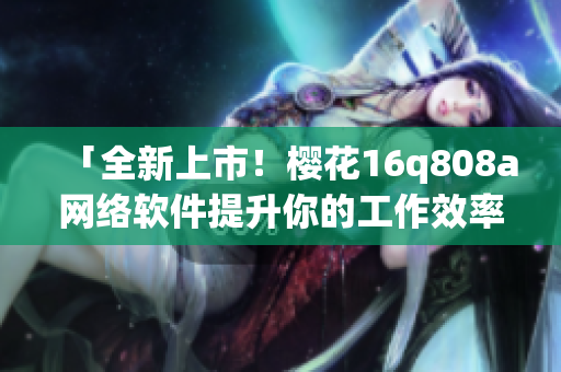 「全新上市！櫻花16q808a網(wǎng)絡(luò)軟件提升你的工作效率！」