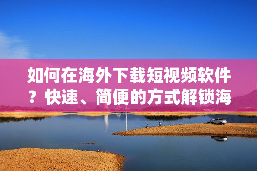 如何在海外下載短視頻軟件？快速、簡便的方式解鎖海外市場！