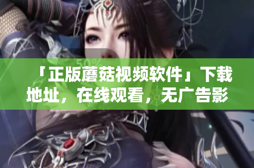 「正版蘑菇視頻軟件」下載地址，在線觀看，無(wú)廣告影視超清體驗(yàn)