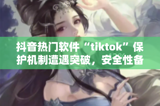 抖音熱門軟件“tiktok”保護機制遭遇突破，安全性備受質(zhì)疑