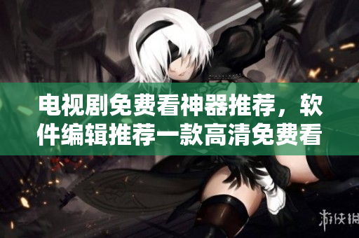 電視劇免費(fèi)看神器推薦，軟件編輯推薦一款高清免費(fèi)看電視劇APP