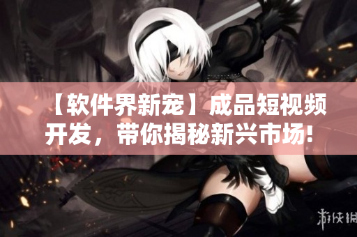 【軟件界新寵】成品短視頻開發(fā)，帶你揭秘新興市場!