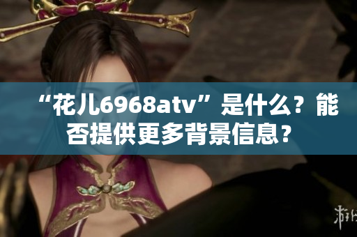 “花兒6968atv”是什么？能否提供更多背景信息？
