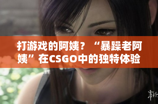 打游戲的阿姨？“暴躁老阿姨”在CSGO中的獨特體驗