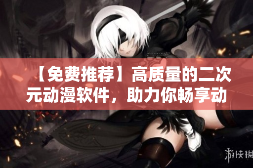 【免費推薦】高質(zhì)量的二次元動漫軟件，助力你暢享動漫追番之旅！