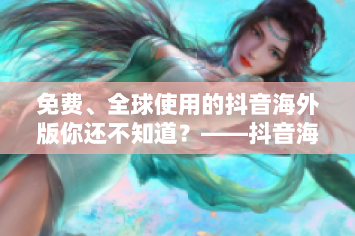 免費、全球使用的抖音海外版你還不知道？——抖音海外版全面解析