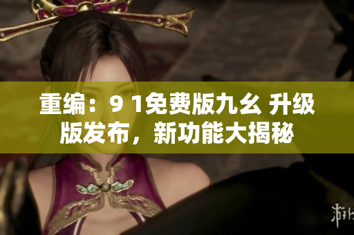 重編：9 1免費版九幺 升級版發(fā)布，新功能大揭秘