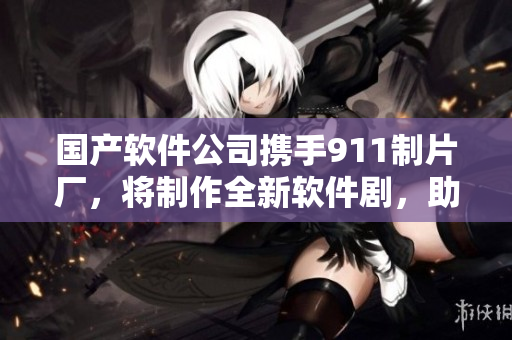國產(chǎn)軟件公司攜手911制片廠，將制作全新軟件劇，助力中國軟件行業(yè)發(fā)展