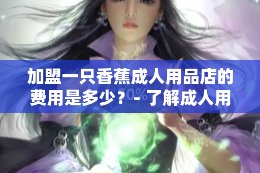 加盟一只香蕉成人用品店的費用是多少？- 了解成人用品店加盟費用