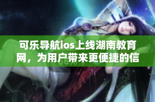 可樂(lè)導(dǎo)航ios上線湖南教育網(wǎng)，為用戶帶來(lái)更便捷的信息搜索體驗(yàn)