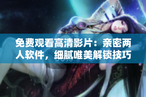 免費觀看高清影片：親密兩人軟件，細膩唯美解鎖技巧