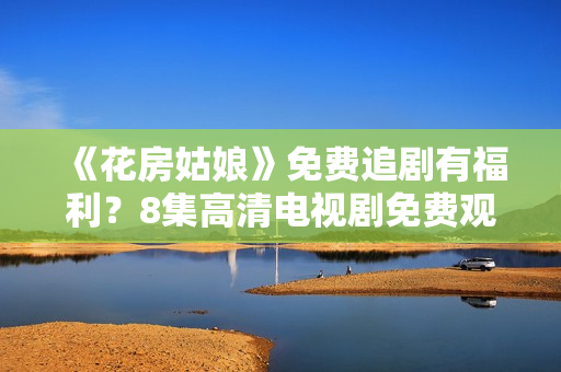 《花房姑娘》免費追劇有福利？8集高清電視劇免費觀看，猛戳來看如何獲得！