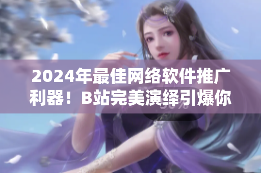 2024年最佳網絡軟件推廣利器！B站完美演繹引爆你的軟件市場