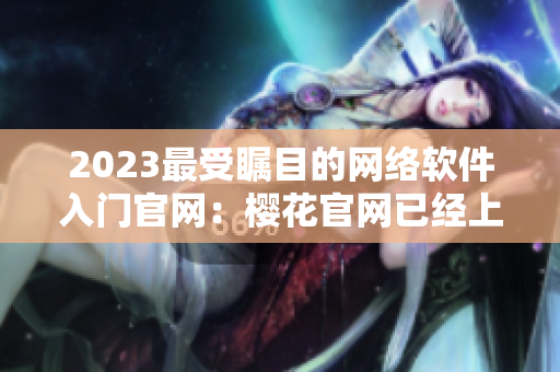 2023最受矚目的網(wǎng)絡(luò)軟件入門官網(wǎng)：櫻花官網(wǎng)已經(jīng)上線！