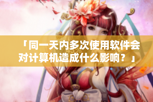 「同一天內(nèi)多次使用軟件會(huì)對計(jì)算機(jī)造成什么影響？」