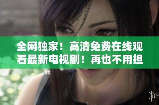 全網(wǎng)獨家！高清免費在線觀看最新電視??！再也不用擔心會員付費啦！