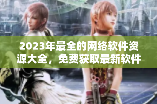 2023年最全的網(wǎng)絡(luò)軟件資源大全，免費(fèi)獲取最新軟件、工具和教程！