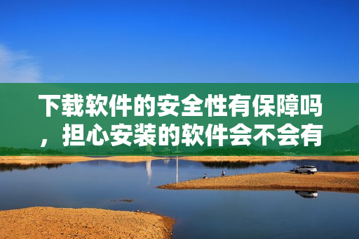 下載軟件的安全性有保障嗎，擔(dān)心安裝的軟件會不會有風(fēng)險？