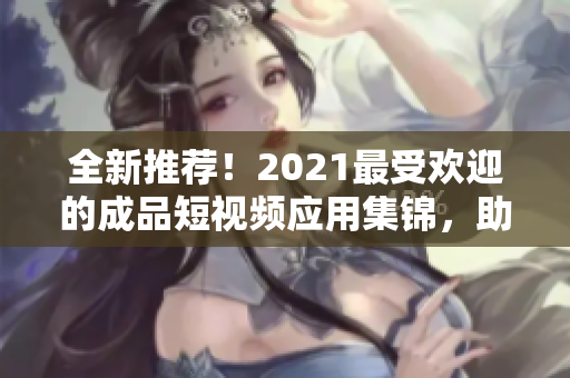 全新推薦！2021最受歡迎的成品短視頻應(yīng)用集錦，助你快速制作高質(zhì)量短視頻！