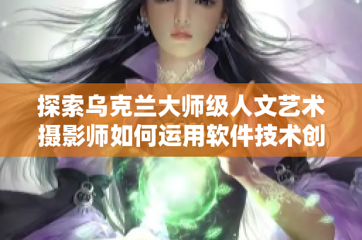 探索烏克蘭大師級(jí)人文藝術(shù)攝影師如何運(yùn)用軟件技術(shù)創(chuàng)作，取得巨大成功