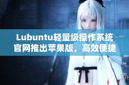 Lubuntu輕量級(jí)操作系統(tǒng)官網(wǎng)推出蘋(píng)果版，高效便捷運(yùn)行各種網(wǎng)絡(luò)軟件