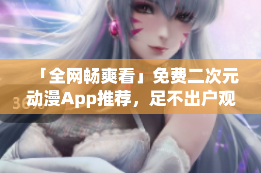 「全網(wǎng)暢爽看」免費(fèi)二次元動漫App推薦，足不出戶觀看海量番劇資源