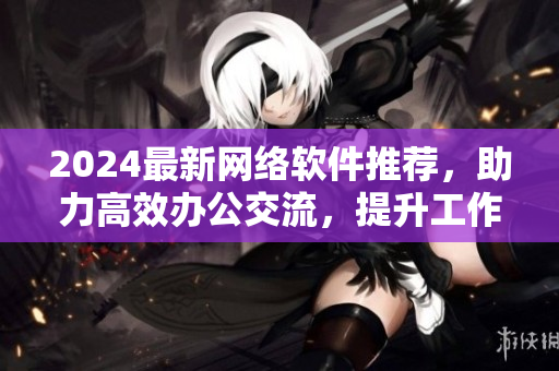 2024最新網(wǎng)絡(luò)軟件推薦，助力高效辦公交流，提升工作效率！