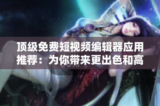 頂級(jí)免費(fèi)短視頻編輯器應(yīng)用推薦：為你帶來(lái)更出色和高效的軟件使用體驗(yàn)