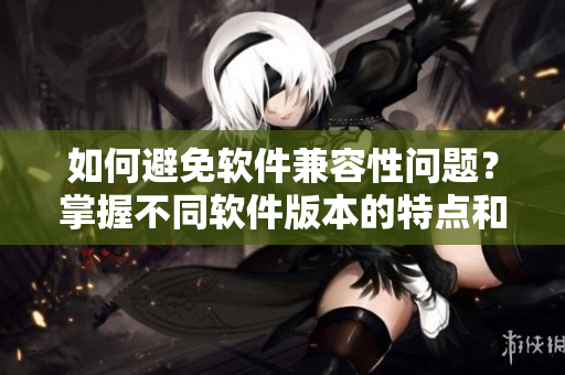 如何避免軟件兼容性問題？掌握不同軟件版本的特點(diǎn)和適用條件
