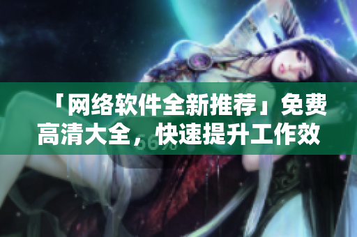 「網(wǎng)絡(luò)軟件全新推薦」免費(fèi)高清大全，快速提升工作效率的必備工具合集