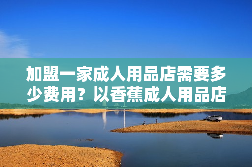 加盟一家成人用品店需要多少費(fèi)用？以香蕉成人用品店為例！