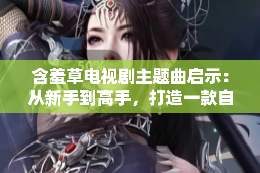 含羞草電視劇主題曲啟示：從新手到高手，打造一款自己的網(wǎng)絡(luò)軟件