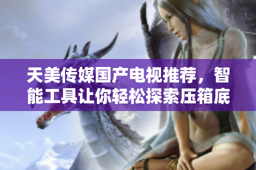 天美傳媒國產電視推薦，智能工具讓你輕松探索壓箱底的娛樂新寶藏