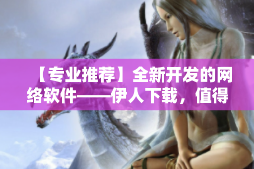 【專業(yè)推薦】全新開發(fā)的網(wǎng)絡(luò)軟件——伊人下載，值得您一試！