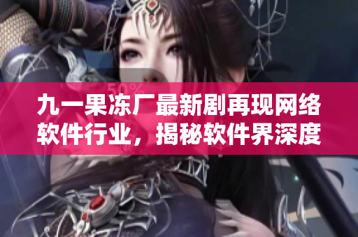 九一果凍廠最新劇再現(xiàn)網(wǎng)絡(luò)軟件行業(yè)，揭秘軟件界深度內(nèi)幕