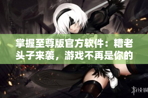 掌握至尊版官方軟件：糟老頭子來襲，游戲不再是你的唯一選擇！