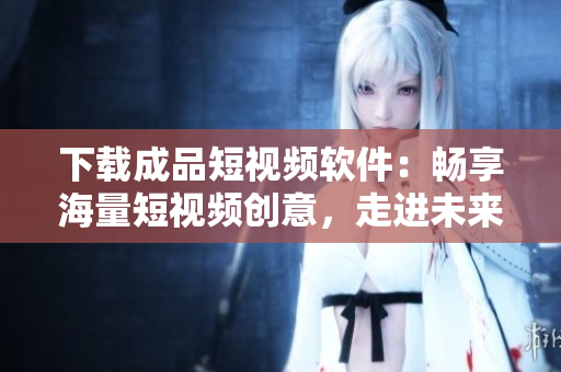 下載成品短視頻軟件：暢享海量短視頻創(chuàng)意，走進未來的視頻創(chuàng)作世界！