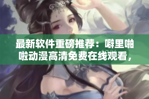 最新軟件重磅推薦：噼里啪啦動(dòng)漫高清免費(fèi)在線觀看，讓你暢享動(dòng)漫盛宴