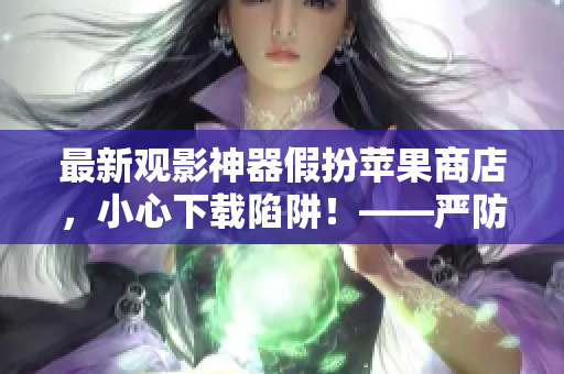 最新觀影神器假扮蘋果商店，小心下載陷阱！——嚴(yán)防軟件欺詐報(bào)道
