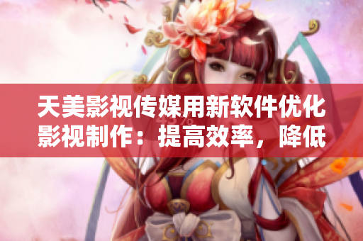 天美影視傳媒用新軟件優(yōu)化影視制作：提高效率，降低成本