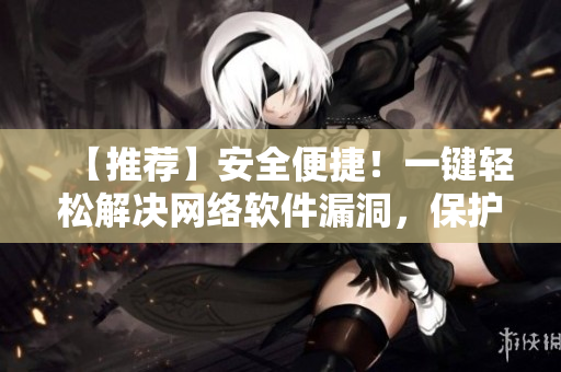 【推薦】安全便捷！一鍵輕松解決網(wǎng)絡(luò)軟件漏洞，保護(hù)您的信息安全