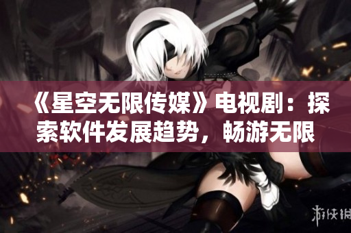 《星空無限傳媒》電視?。禾剿鬈浖l(fā)展趨勢，暢游無限可能