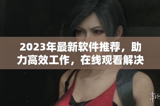 2023年最新軟件推薦，助力高效工作，在線觀看解決你的疑惑