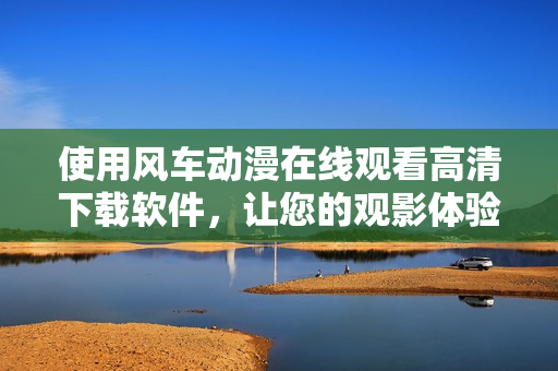 使用風(fēng)車動(dòng)漫在線觀看高清下載軟件，讓您的觀影體驗(yàn)更升級(jí)