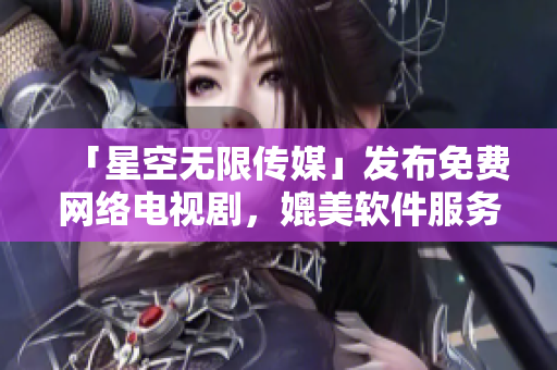 「星空無限傳媒」發(fā)布免費網(wǎng)絡電視劇，媲美軟件服務