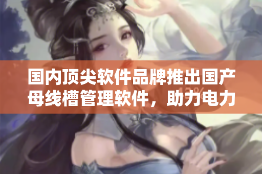 國(guó)內(nèi)頂尖軟件品牌推出國(guó)產(chǎn)母線槽管理軟件，助力電力工程項(xiàng)目管理