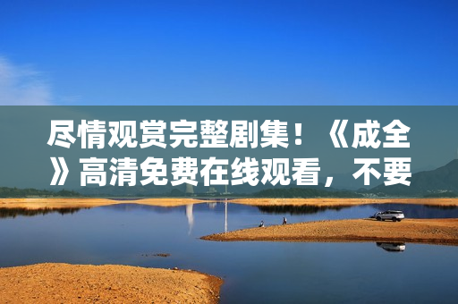 盡情觀賞完整劇集！《成全》高清免費(fèi)在線觀看，不要錯(cuò)過(guò)！